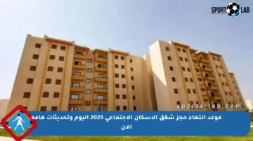 موعد انتهاء حجز شقق الإسكان الاجتماعي 2025 اليوم وتحديثات هامة الآن